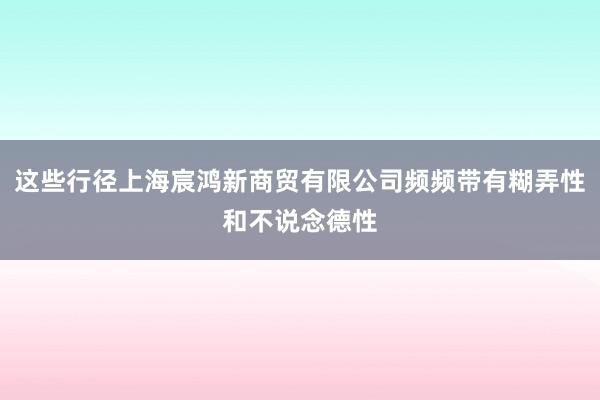 这些行径上海宸鸿新商贸有限公司频频带有糊弄性和不说念德性