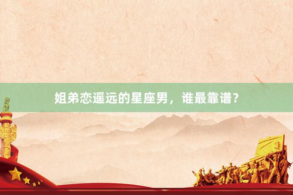 姐弟恋遥远的星座男，谁最靠谱？