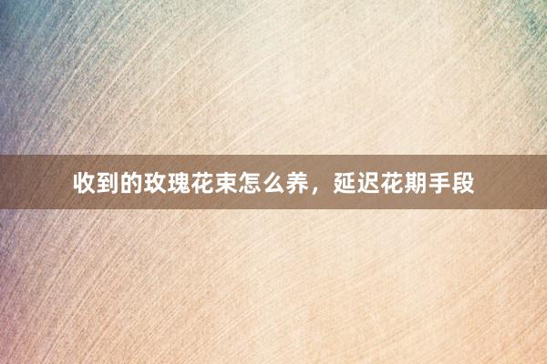 收到的玫瑰花束怎么养，延迟花期手段